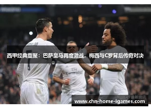 西甲经典重聚：巴萨皇马再度激战，梅西与C罗背后传奇对决