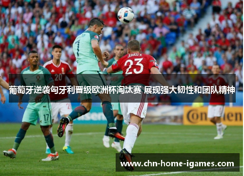 葡萄牙逆袭匈牙利晋级欧洲杯淘汰赛 展现强大韧性和团队精神