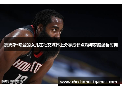 詹姆斯·哈登的女儿在社交媒体上分享成长点滴与家庭温馨时刻