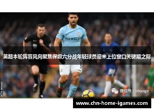英超本轮阵容风向聚焦保级六分战年轻球员迎来上位窗口关键期之际