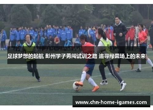 足球梦想的起航 彭州学子勇闯试训之路 追寻绿茵场上的未来 足球梦想的起航 彭州学子勇闯试训之路 追寻绿茵场上的未来
