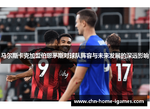 马尔斯卡克加盟伯恩茅斯对球队阵容与未来发展的深远影响